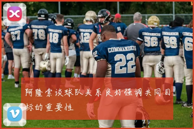 阿隆索谈球队关系良好强调共同目标的重要性