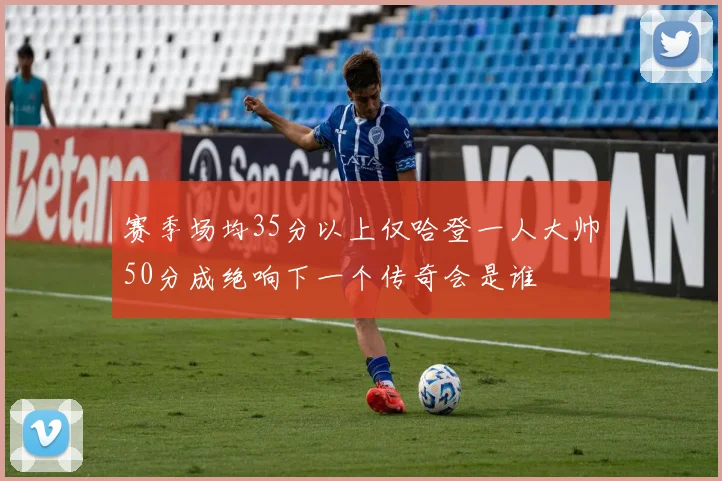 赛季场均35分以上仅哈登一人大帅50分成绝响下一个传奇会是谁