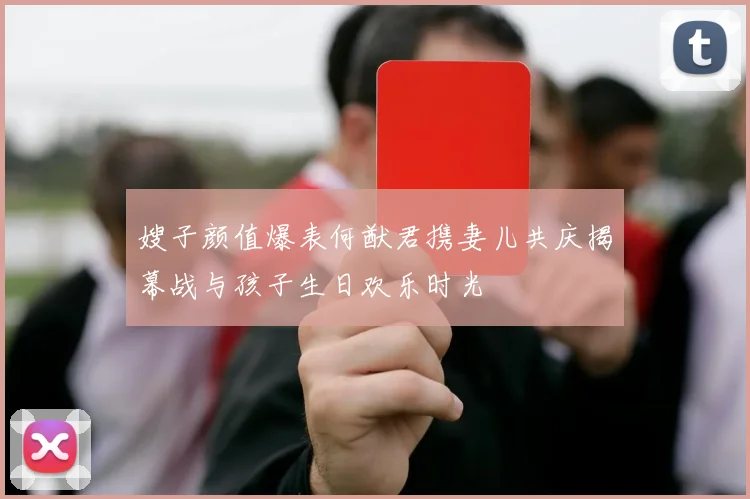 嫂子颜值爆表何猷君携妻儿共庆揭幕战与孩子生日欢乐时光