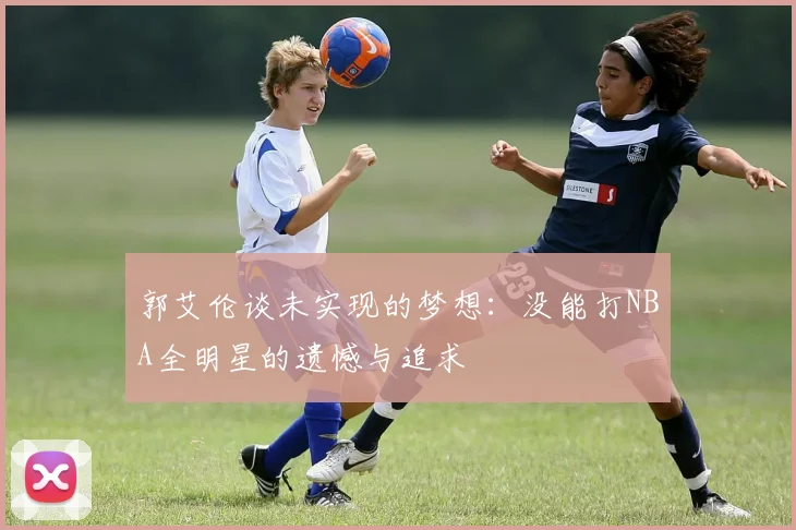 郭艾伦谈未实现的梦想：没能打NBA全明星的遗憾与追求
