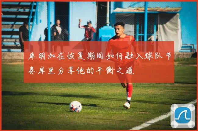 库明加在恢复期间如何融入球队节奏库里分享他的平衡之道