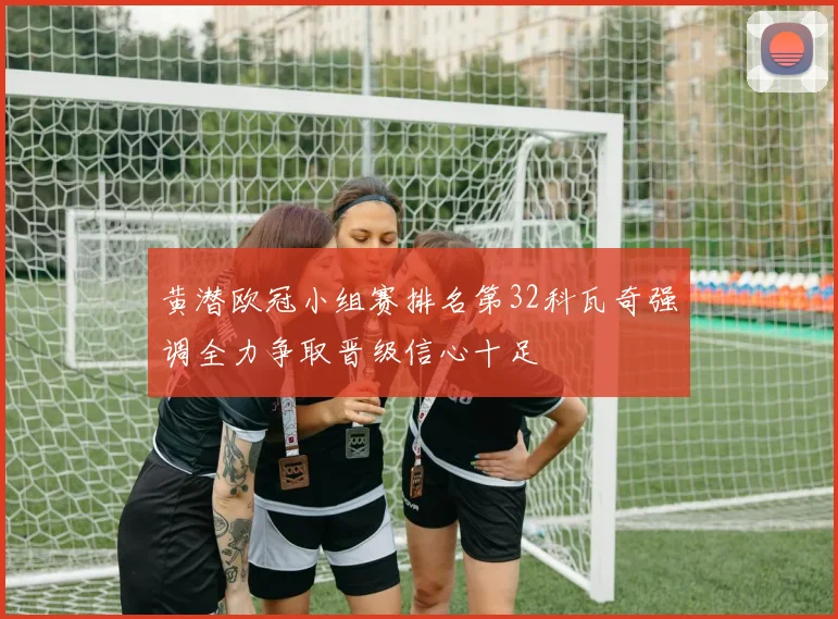黄潜欧冠小组赛排名第32科瓦奇强调全力争取晋级信心十足