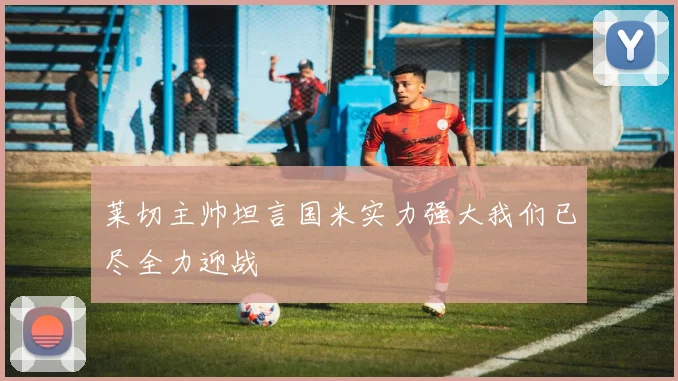 莱切主帅坦言国米实力强大我们已尽全力迎战