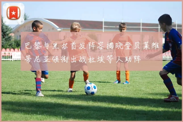 巴黎与里尔首发阵容揭晓登贝莱维蒂尼亚领衔出战杜埃等人助阵