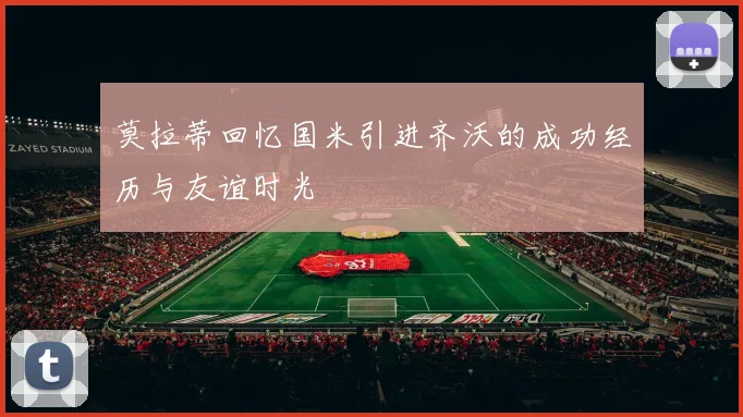 莫拉蒂回忆国米引进齐沃的成功经历与友谊时光