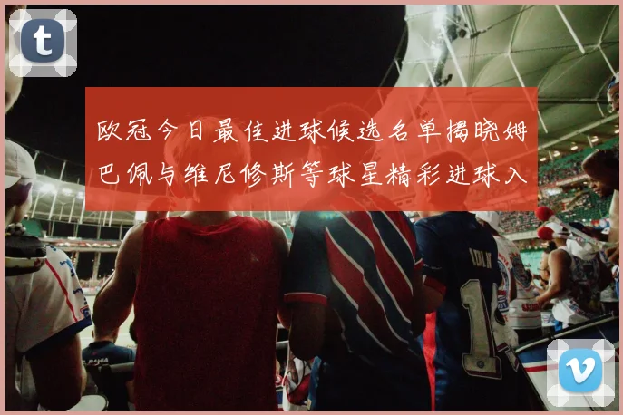 欧冠今日最佳进球候选名单揭晓姆巴佩与维尼修斯等球星精彩进球入围