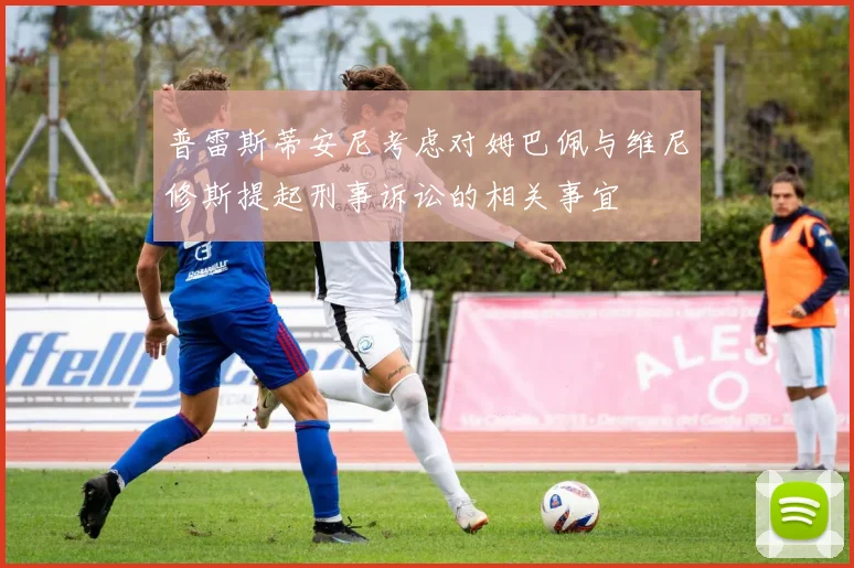 普雷斯蒂安尼考虑对姆巴佩与维尼修斯提起刑事诉讼的相关事宜
