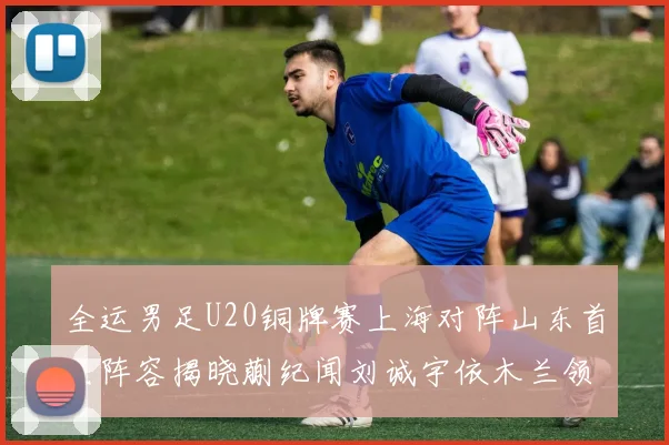 全运男足U20铜牌赛上海对阵山东首发阵容揭晓蒯纪闻刘诚宇依木兰领衔出战