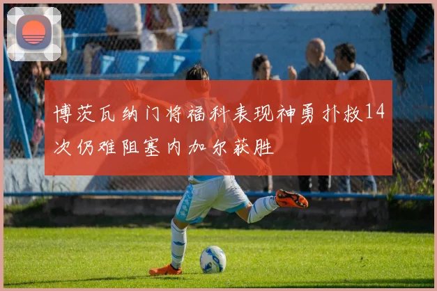 博茨瓦纳门将福科表现神勇扑救14次仍难阻塞内加尔获胜