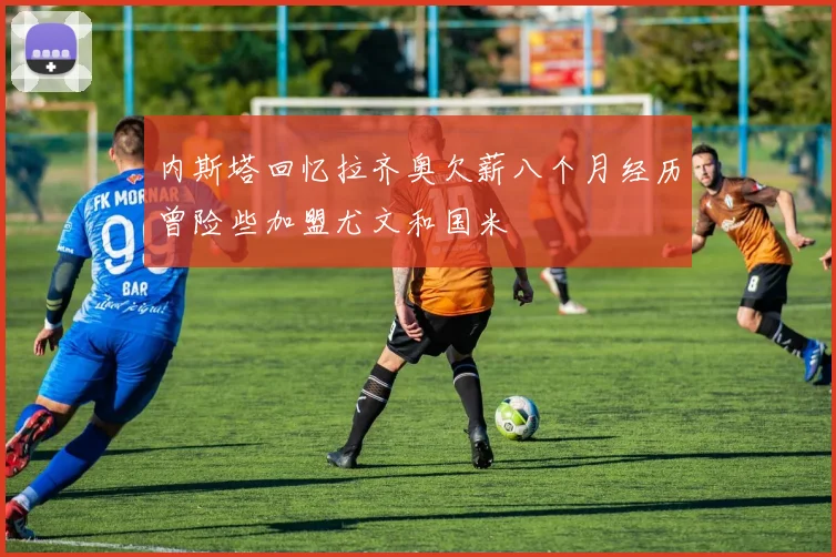 内斯塔回忆拉齐奥欠薪八个月经历曾险些加盟尤文和国米