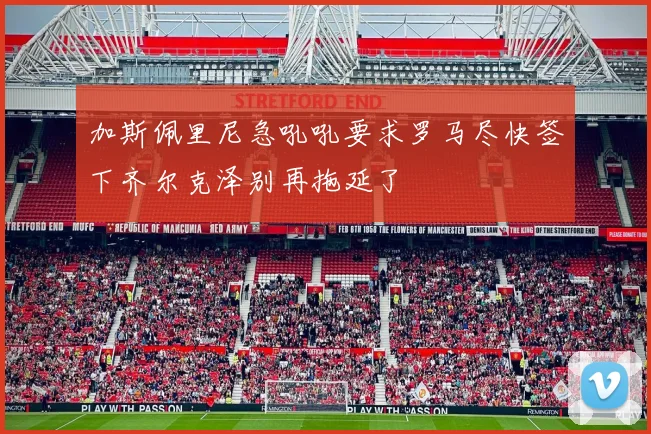 加斯佩里尼急吼吼要求罗马尽快签下齐尔克泽别再拖延了