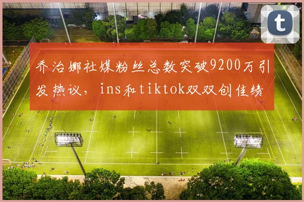 乔治娜社媒粉丝总数突破9200万引发热议，ins和tiktok双双创佳绩