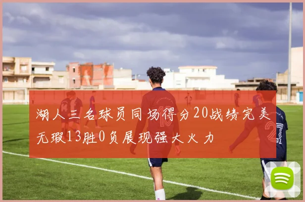 湖人三名球员同场得分20战绩完美无瑕13胜0负展现强大火力
