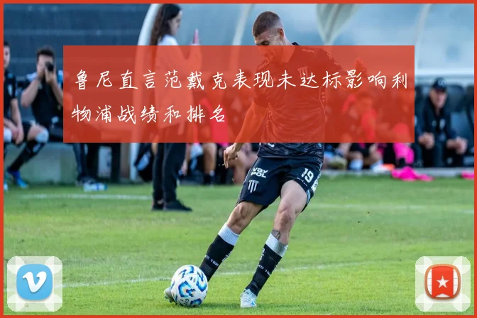 鲁尼直言范戴克表现未达标影响利物浦战绩和排名