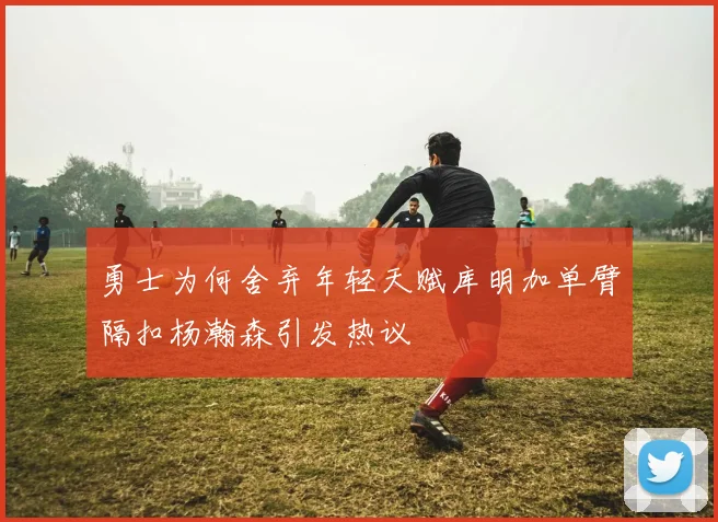 勇士为何舍弃年轻天赋库明加单臂隔扣杨瀚森引发热议