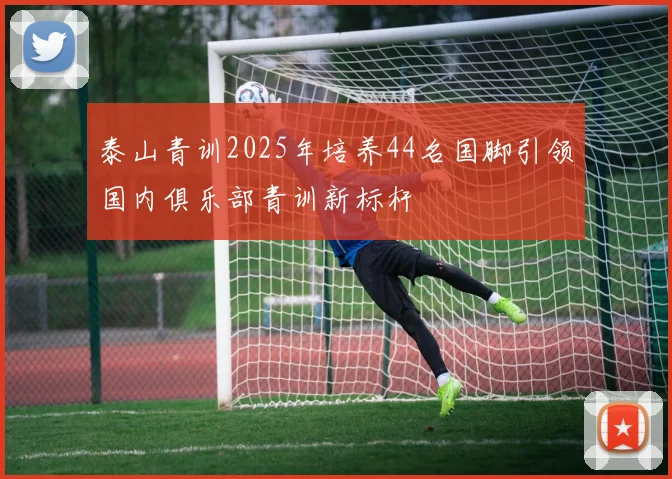 泰山青训2025年培养44名国脚引领国内俱乐部青训新标杆
