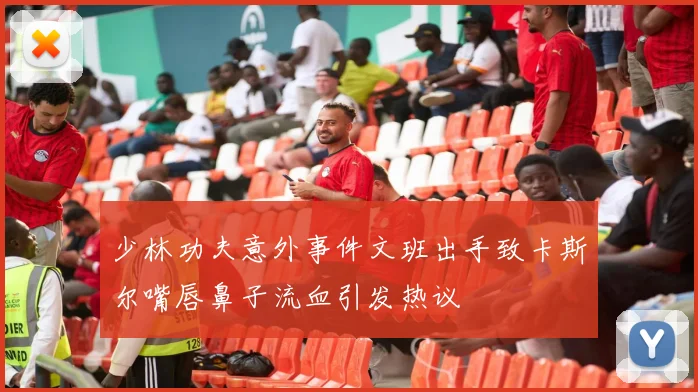 少林功夫意外事件文班出手致卡斯尔嘴唇鼻子流血引发热议