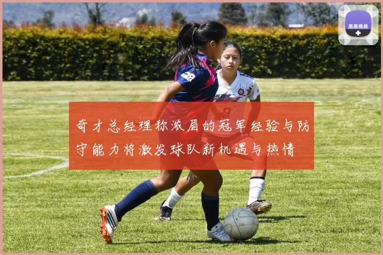 奇才总经理称浓眉的冠军经验与防守能力将激发球队新机遇与热情