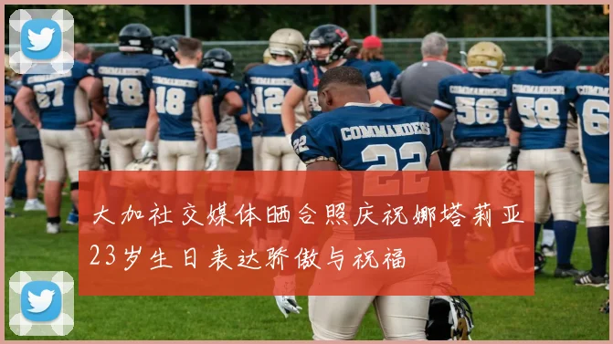 大加社交媒体晒合照庆祝娜塔莉亚23岁生日表达骄傲与祝福