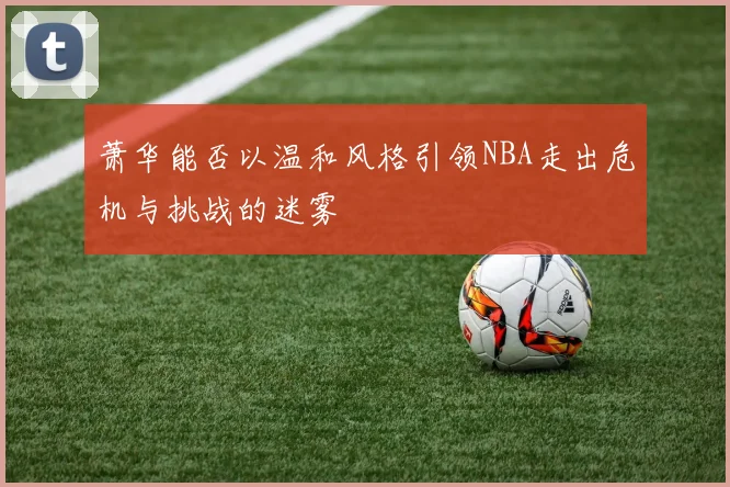 萧华能否以温和风格引领NBA走出危机与挑战的迷雾